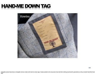 HAND-ME DOWN TAG




                                                                                                                                                                                 45

A tangible product becomes an intangible memory maker with hand-me down tags. Howies wanted to let consumers know that their clothing would last for generations so they included Hand-Me Down
tags.
 