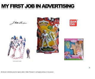 MY FIRST JOB IN ADVERTISING




                                                                                                                  5

My first job in advertising was at an agency called J. Walter Thompson in Los Angeles working on a toy account.
 