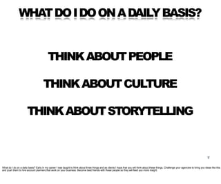WHAT DO I DO ON A DAILY BASIS?


                                          THINK ABOUT PEOPLE

                                      THINK ABOUT CULTURE

                       THINK ABOUT STORYTELLING


                                                                                                                                                                                                7

What do I do on a daily basis? Early in my career I was taught to think about three things and as clients I hope that you will think about these things. Challenge your agencies to bring you ideas like this
and push them to hire account planners that work on your business. Become best friends with these people so they will feed you more insight.
 