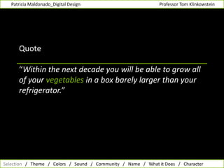         Patricia Maldonado_Digital Design                                                                      Professor Tom Klinkowstein Quote“Within the next decade you will be able to grow all of your vegetables in a box barely larger than your refrigerator.”  Selection   /   Theme   /   Colors   /   Sound   /   Community   /   Name   /   What it Does   /   Character  