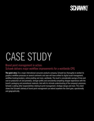 CASE STUDY
Brand point management in action:
Schawk delivers major workflow improvements for a worldwide CPG
The quick story. For a major international consumer products company, Schawk has thoroughly re-worked its
graphics workflow processes on several continents and soon will have unified its digital asset management,
workflow tracking/analysis, online proofing and more, worldwide. The result is considerable savings of time and
cost on production art and premedia, stronger profits and consistently compelling shopper experiences with the
brand’s packaging and promotional materials. And with its intimate understanding of the company’s processes,
Schawk is adding other responsibilities relating to print management, strategic design and more. This client
shows that Schawk’s delivery of brand point management can extend anywhere the client goes, operationally
and geographically.
 