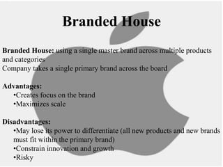 Branded House
Branded House: using a single master brand across multiple products
and categories
Company takes a single primary brand across the board
Advantages:
•Creates focus on the brand
•Maximizes scale
Disadvantages:
•May lose its power to differentiate (all new products and new brands
must fit within the primary brand)
•Constrain innovation and growth
•Risky
 