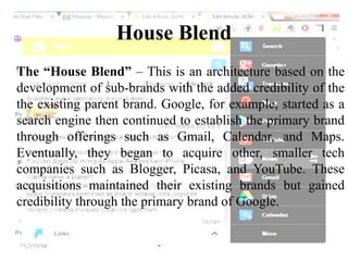 House Blend
The “House Blend” – This is an architecture based on the
development of sub-brands with the added credibility of the
the existing parent brand. Google, for example, started as a
search engine then continued to establish the primary brand
through offerings such as Gmail, Calendar, and Maps.
Eventually, they began to acquire other, smaller tech
companies such as Blogger, Picasa, and YouTube. These
acquisitions maintained their existing brands but gained
credibility through the primary brand of Google.
 