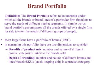 Brand Portfolio
Definition: The Brand Portfolio refers to an umbrella under
which all the brands or brand lines of a particular firm functions to
serve the needs of different market segments. In simple words,
brand portfolio encompasses all the brands offered by a single firm
for sale to cater the needs of different groups of people.
• Most large firms have a portfolio of brands (P&G)
• In managing this portfolio there are two dimensions to consider
– Breadth of product mix: number and nature of different
product categories linked to the brands sold
– Depth of branding: number and nature of different brands and
lines/models/SKUs (stock-keeping unit) in a product category.
 