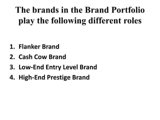 The brands in the Brand Portfolio
play the following different roles
1. Flanker Brand
2. Cash Cow Brand
3. Low-End Entry Level Brand
4. High-End Prestige Brand
 