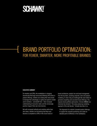 Brand Portfolio oPtimization:
for fewer, Smarter, more ProfitaBle BrandS




ExEcutivE Summary

for retailers and CPGs, the marketplace is changing           brand architecture, product mix and brand management
dramatically. no longer exclusively following CPG trends in   from the top down, including corporate, store and product
product offerings, retailers are creating their own brands    marketing. in short, they are challenged like never before to
to leverage their advantages in agility and speed to market   generate compelling and consistent brand offerings. this
and to reinforce – and benefit from – their increased         requires brand portfolio optimization. a former dmB&B vice
understanding of consumer needs and the increasingly          chairman has termed it “the value-producing marketing
positive image of their own store banners.                    approach of the next decade.” Schawk describes it as:

But with increased authority and ambition within their          the alignment of a retailer’s branded product offerings
own stores, retailers are discovering that they must            to support the corporate positioning and create an
become as competent as CPGs in the crucial areas of             ownable point of difference in the marketplace.
 