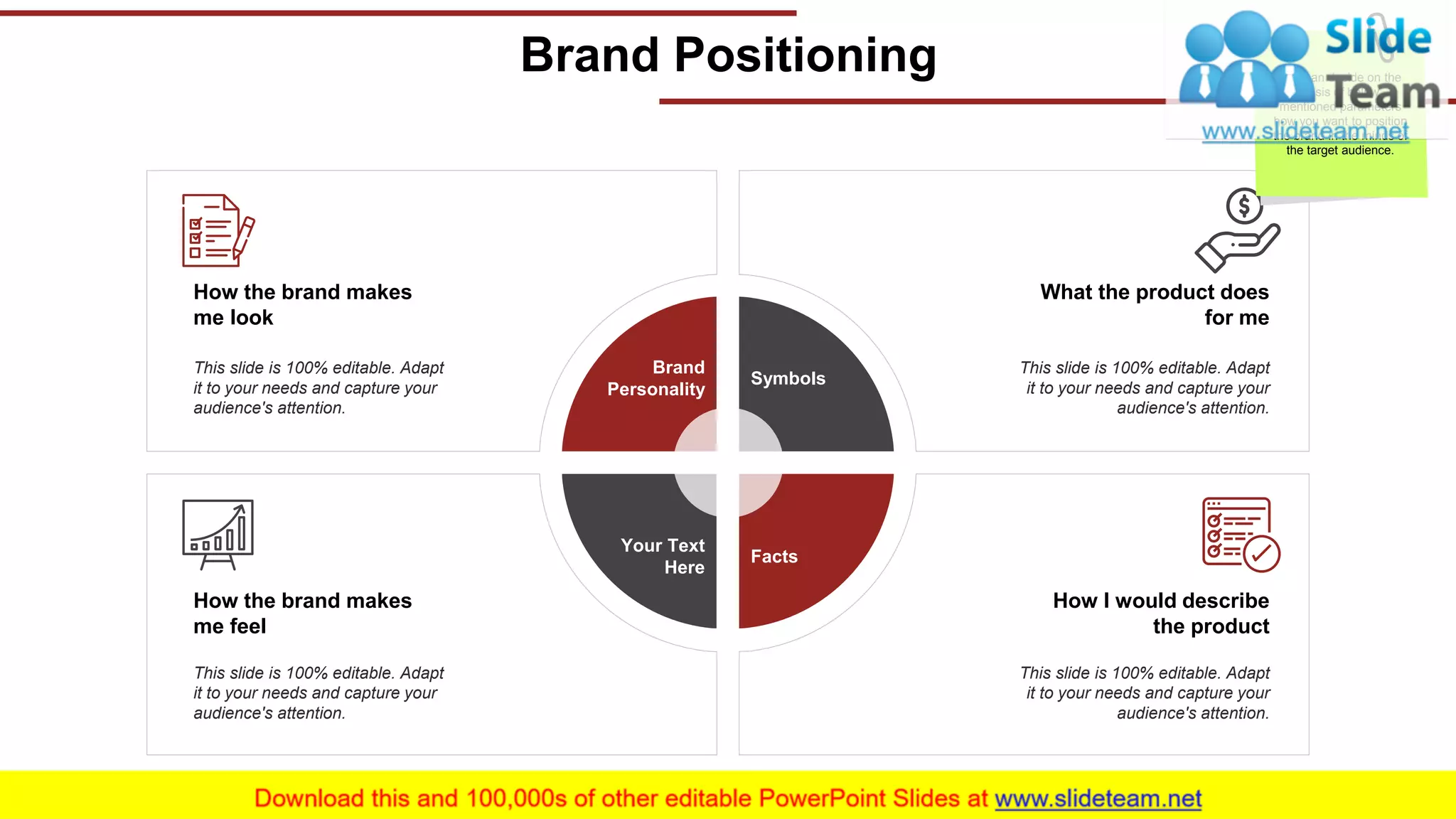 Brand Positioning
3
How the brand makes
me look
This slide is 100% editable. Adapt
it to your needs and capture your
audience's attention.
How the brand makes
me feel
This slide is 100% editable. Adapt
it to your needs and capture your
audience's attention.
What the product does
for me
This slide is 100% editable. Adapt
it to your needs and capture your
audience's attention.
How I would describe
the product
This slide is 100% editable. Adapt
it to your needs and capture your
audience's attention.
Symbols
Facts
Brand
Personality
Your Text
Here
You can decide on the
basis of below
mentioned parameters
how you want to position
the brand in the minds of
the target audience.
 