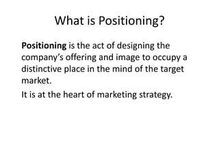 What is Positioning? Positioning is the act of designing the company’s offering and image to occupy a distinctive place in the mind of the target market.  It is at the heart of marketing strategy. 