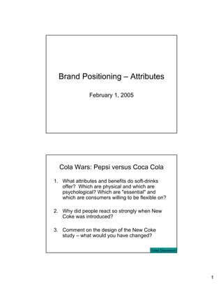 Brand Positioning – Attributes

               February 1, 2005




  Cola Wars: Pepsi versus Coca Cola

1. What attributes and benefits do soft-drinks
   offer? Which are physical and which are
   psychological? Which are "essential" and
   which are consumers willing to be flexible on?

2. Why did people react so strongly when New
   Coke was introduced?

3. Comment on the design of the New Coke
   study – what would you have changed?

                                          Case Discussion




                                                            1
 