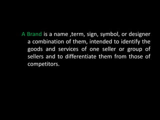 A Brand is a name ,term, sign, symbol, or designer
  a combination of them, intended to identify the
  goods and services of one seller or group of
  sellers and to differentiate them from those of
  competitors.
 