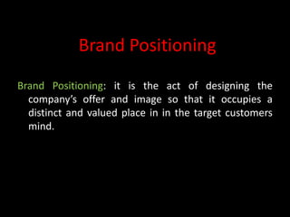 Brand Positioning
Brand Positioning: it is the act of designing the
  company’s offer and image so that it occupies a
  distinct and valued place in in the target customers
  mind.
 