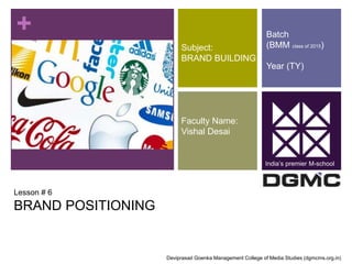 + 
Lesson # 6 
BRAND POSITIONING 
Subject: 
BRAND BUILDING 
Faculty Name: 
Vishal Desai 
Batch 
(BMM class of 2015) 
Year (TY) 
India’s premier M-school 
Deviprasad Goenka Management College of Media Studies (dgmcms.org.in) 
 