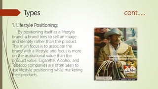 Types cont.….
1. Lifestyle Positioning:
By positioning itself as a lifestyle
brand, a brand tries to sell an image
and identity rather than the product.
The main focus is to associate the
brand with a lifestyle and focus is more
on the aspirational value than the
product value. Cigarette, Alcohol, and
Tobacco companies are often seen to
use lifestyle positioning while marketing
their products.
 