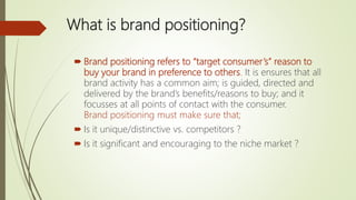What is brand positioning?
 Brand positioning refers to “target consumer’s” reason to
buy your brand in preference to others. It is ensures that all
brand activity has a common aim; is guided, directed and
delivered by the brand’s benefits/reasons to buy; and it
focusses at all points of contact with the consumer.
Brand positioning must make sure that;
 Is it unique/distinctive vs. competitors ?
 Is it significant and encouraging to the niche market ?
 
