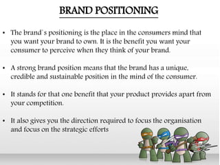 • The brand`s positioning is the place in the consumers mind that
you want your brand to own. It is the benefit you want your
consumer to perceive when they think of your brand.
• A strong brand position means that the brand has a unique,
credible and sustainable position in the mind of the consumer.
• It stands for that one benefit that your product provides apart from
your competition.
• It also gives you the direction required to focus the organisation
and focus on the strategic efforts
BRAND POSITIONING
 