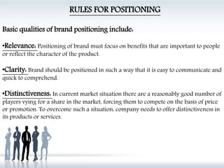 RULES FOR POSITIONING
Basic qualities of brand positioning include:
•Relevance: Positioning of brand must focus on benefits that are important to people
or reflect the character of the product.
•Clarity: Brand should be positioned in such a way that it is easy to communicate and
quick to comprehend.
•Distinctiveness: In current market situation there are a reasonably good number of
players vying for a share in the market, forcing them to compete on the basis of price
or promotion. To overcome such a situation, company needs to offer distinctiveness in
its products or services.
 