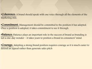 •Coherence: A brand should speak with one voice through all the elements of the
marketing mix.
•Commitment: Management should be committed to the position it has adopted.
Once a position is adopted, it takes commitment to see it through.
•Patience: Patience plays an important role in the success of brand as branding is
not a one-day wonder – it takes years to position a brand in consumers’ mind.
•Courage: Adopting a strong brand position requires courage as it is much easier to
defend an appeal rather than generate sales pitch
 