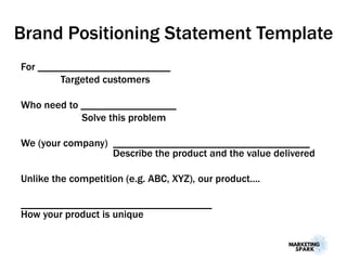 Brand Positioning Statement Template
For _________________________
Targeted customers
Who need to __________________
Solve this problem
We (your company) _____________________________________
Describe the product and the value delivered
Unlike the competition (e.g. ABC, XYZ), our product....
____________________________________
How your product is unique
 