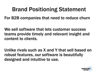 Brand Positioning Statement
For B2B companies that need to reduce churn
We sell software that lets customer success
teams provide timely and relevant insight and
content to clients.
Unlike rivals such as X and Y that sell based on
robust features, our software is beautifully
designed and intuitive to use.
 