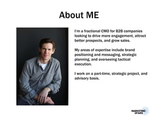About ME
I’m a fractional CMO for B2B companies
looking to drive more engagement, attract
better prospects, and grow sales.
My areas of expertise include brand
positioning and messaging, strategic
planning, and overseeing tactical
execution.
I work on a part-time, strategic project, and
advisory basis.
 