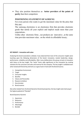 They also position themselves as better providers of the points of
        parity than their competitors

        POSITIONING STATEMENT OF SAMSUNG
        For every person who wants to get the maximum value for the price that
        they pay .
        The samsung electronics is an electronics firm that provides electronic
        goods that satisfy all your explicit and implicit needs more than your
        expectations .
        Unlike other electronic firms , our products are innovative , at the same
        time provides maximum value . on the whole its affordable luxury .




KEY INSIGHT – Innovation with value

Analysing the brand associations collated, it was observed that most of the consumer insights were
touching upon the following dimensions of the brand: innovation, market leadership, design,
performance, reliability and affordability. After many deliberations the group arrived at Innovation
with Value as the key insight. The “value” factor adds significance to the innovation by creating
solutions for the consumer and sales and revenue for the company. The key insight is validated even
when tested with Brand Key elements as it goes hand in hand with the Brand Essence.

   1.   Competitive Environment
   2.   Target
   3.   Consumer Insights
   4.   Benefits
   5.   Values and Personality
   6.   Reasons to believe
   7.   Discriminator
   8.   Brand essence

Also when looked from the Brand Dynamics Pyramid perspective, the key insight seats Samsung at
the highest pedestal of “Bonded”

Brand Dynamics Pyramid

   1.   Awareness
   2.   Relevance
   3.   Performance
   4.   Advantage
   5.   Bonded
 