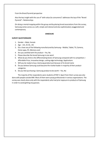 From the Brand Pyramid perspective

   Also the key insight with the use of “with value (to consumers)” addresses the top of the “Brand
   Pyramid”:- Relationships

   On doing a mental mapping within the group and by placing brand associations from the survey,
   Samsung comes across as a soft, simple and rational and also sophisticated, exaggerated and
   contemporary.

                                           ANNEXURE

SURVEY QUESTIONNAIRE

   1. Gender – Male, Female
   2. Age - <25, 25-35, >35
   3. Do u have any of the following manufactured by Samsung – Mobile, Tablet, TV, Camera,
      Home apps, PC, Memory card
   4. Are you satisfied with the product – Yes, No
   5. Please describe the brand Samsung in one word
   6. What do you think is the differentiating factor of Samsung compared with its competitors –
      Affordable Price, Innovative design, cutting edge technology, Applications
   7. Will you be ready to buy a Samsung product just because of its brand name
   8. Do you believe Samsung could become the market leader in majority of their product
      categories
   9. Do you feel purchasing a Samsung product to be worth – Yes, No

        The majority of the respondents were students of PGP 2. Apart from them survey was also
done with people outside BIM. Most of them were young professionals in various organizations. The
survey was clearly done only with the respondents who had prior exposure to products of Samsung
in order to avoid getting any guesses.
 
