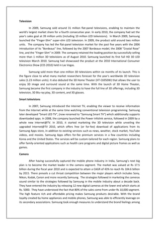 Television

         In 2009, Samsung sold around 31 million flat-panel televisions, enabling to maintain the
world's largest market share for a fourth consecutive year. In early 2010, the company had set the
year's sales goal at 39 million units (including 10 million LED televisions). In March 2009, Samsung
launched the "Finger-Slim" super-slim LED television. In 2009, the product sold around two million
units. The company has led the flat-panel television market for the past five years with the 2006
introduction of its "Bordeaux" line, followed by the 2007 Bordeaux model, the 2008 "Crystal Rose"
line, and the "Finger-Slim" in 2009. The company retained the leading position by successfully selling
more than 1 million 3D televisions as of August 2010. Samsung launched its first full HD 3D LED
television March 2010. Samsung had showcased the product at the 2010 International Consumer
Electronics Show (CES 2010) held in Las Vegas.

         Samsung sold more than one million 3D televisions within six months of its launch. This is
the figure close to what many market researchers forecast for the year's worldwide 3D television
sales (1.23 million units). It also debuted the 3D Home Theater (HT-C6950W) that allows the user to
enjoy 3D image and surround sound at the same time. With the launch of 3D Home Theater,
Samsung became the first company in the industry to have the full line of 3D offerings, including 3D
television, 3D Blu-ray play, 3D content, and 3D glasses.

Smart televisions

        In 2007, Samsung introduced the Internet TV, enabling the viewer to receive information
from the Internet while at the same time watching conventional television programming. Samsung
later developed "Smart LED TV", (now renamed to "Samsung Smart TV") which additionally supports
downloaded apps. In 2008, the company launched the Power Infolink service, followed in 2009 by a
whole new Internet@TV. In 2010, it started marketing the 3D television while unveiling the
upgraded Internet@TV 2010, which offers free (or for-fee) download of applications from its
Samsung Apps store, in addition to existing services such as news, weather, stock market, YouTube
videos, and movies. Samsung Apps offers for-fee premium services in a few countries including
Korea and the United States. The services will be custom-tailored for each region. Samsung plans to
offer family-oriented applications such as health care programs and digital picture frames as well as
games.

Camera

         After having successfully captured the mobile phone industry in India, Samsung’s next big
plan is to become the market leader in the camera segment. The market was valued at Rs 17.5
billion during the fiscal year 2010 and is expected to attain a CAGR of 43% to reach Rs 104.6 billion
by 2015. There prevails a cut throat competition between the major players which includes Sony,
Nikon, Kodak, Canon and more recently Samsung. The strategies followed in marketing the cameras
sound similar to the strategies followed by Samsung in the mobile industry about a decade back.
They have entered the industry by releasing 12 new digital cameras at the lower end which starts at
Rs. 5000. They have understood the fact that 80% of the sales come from under Rs 10,000 segment.
The high feature rich and affordable pricing makes Samsung products desirable. With the brand
loyalty created by home appliances and mobile phones, Samsung was able to efficiently leverage on
its secondary associations. Samsung took enough measures to understand the brand feelings among
 
