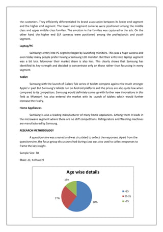 the customers. They efficiently differentiated its brand association between its lower end segment
and the higher end segment. The lower end segment cameras were positioned among the middle
class and upper middle class families. The emotion in the families was captured in the ads. On the
other hand the higher end SLR cameras were positioned among the professionals and youth
segment.

Laptop/PC

         Samsung’s entry into PC segment began by launching monitors. This was a huge success and
even today many people prefer having a Samsung LCD monitor. But their entry into laptop segment
was a bit late. Moreover their market share is also less. This clearly shows that Samsung has
identified its key strength and decided to concentrate only on those rather than focussing in every
segment.

Tablet

        Samsung with the launch of Galaxy Tab series of tablets compete against the much stronger
Apple’s I pad. But Samsung’s tablets run on Android platform and the prices are also quite low when
compared to its competitors. Samsung would definitely come up with further new innovations in this
field as Microsoft has also entered the market with its launch of tablets which would further
increase the rivalry.

Home Appliances

        Samsung is also a leading manufacturer of many home appliances. Among them it leads in
the microwave segment where there are no stiff competitions. Refrigerators and Washing machines
are manufactured by Samsung.

RESEARCH METHODOLOGY

        A questionnaire was created and was circulated to collect the responses. Apart from the
questionnaire, the focus group discussions had during class was also used to collect responses to
frame the key insight.

Sample Size: 30

Male: 21; Female: 9



                                      Age wise details
                                    13%



                                                                                      <25
                                                                                      25-35
                            27%
                                                            60%                       >35
 