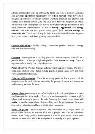 a brand ambassador helps in keeping the brand in people‟s memory .samsung
also develops appliances specifically for Indian market . they have AC‟S
designed specifically for Indian summer .washing machine that protects soft
clothes like Indian cotton ,silk etc and also removes toughest of stains
.microwave oven‟s campaign says way to his heart is through his stomach .The
most important differentiation is that samsung’s appliances are energy
efficient and runs on less power hence gives 20% percent savings in
electricity bill . This is specifically for india where Indian middle class segment
is very much concerned about growing electricity bills .



Overall positioning:- healthy living , innovative product features , energy
efficient hence cost saving



Cameras:-Samsung is not a very big player in cameras segment buut still its a
popular brand . it has got tough competition from canon and sony. Cameras
segment include handy cam , digital cameras .

Points of parity:- Product features and innovation like super zoom , 270 degree
wide angle shots in sony . better picture quality in canon . dual view and multi
view cameras from Samsung

Points of differentiation:- There is not many pod‟s in this segment . all the
companys are focused only on increasing the product features and innovation
and samsung too does the same



Mobile phones:-samsung is one of the highest sellers of smart phones .it has a
tough competition with apple . There is a tough competition between apple‟s
iphone and samsung‟s galaxy . In india Samsung has tough competition with
nokia . it has also raced ahead of nokia .They used the possession of their own
chip to their advantage and bought about lot of innovation

Points of parity:- product features and innovation is a major point of
parity.Nokia focuses on features like music player. And also on emotional
connect with family , which Samsung does it with the guru phone . while apple
focuses on innovation which Samsung does it with corby and galaxy phone
 