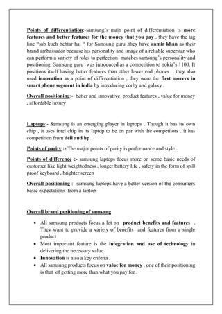 Points of differentiation:-samsung‟s main point of differentiation is more
features and better features for the money that you pay . they have the tag
line “sab kuch behtar hai “ for Samsung guru .they have aamir khan as their
brand ambassador because his personality and image of a reliable superstar who
can perform a variety of roles to perfection matches samsung‟s personality and
positioning. Samsung guru was introduced as a competition to nokia‟s 1100. It
positions itself having better features than other lower end phones . they also
used innovation as a point of differentiation , they were the first movers in
smart phone segment in india by introducing corby and galaxy .

Overall positioning:- better and innovative product features , value for money
, affordable luxury



Laptops:- Samsung is an emerging player in laptops . Though it has its own
chip , it uses intel chip in its laptop to be on par with the competitors . it has
competition from dell and hp

Points of parity :- The major points of parity is performance and style .

Points of difference :- samsung laptops focus more on some basic needs of
customer like light weightedness , longer battery life , safety in the form of spill
proof keyboard , brighter screen

Overall positioning :- samsung laptops have a better version of the consumers
basic expectations from a laptop



Overall brand positioning of samsung

      All samsung products focus a lot on product benefits and features .
      They want to provide a variety of benefits and features from a single
      product
      Most important feature is the integration and use of technology in
      delivering the necessary value
      Innovation is also a key criteria .
      All samsung products focus on value for money . one of their positioning
      is that of getting more than what you pay for .
 