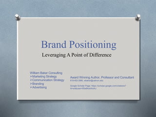 Brand Positioning
Leveraging A Point of Difference
William Baker Consulting
Marketing Strategy
Communication Strategy
Branding
Advertising
Award Winning Author, Professor and Consultant
619-402-3990, wbaker@uakron.edu
Google Scholar Page: https://scholar.google.com/citations?
hl=en&user=If0w9hoAAAAJ
 