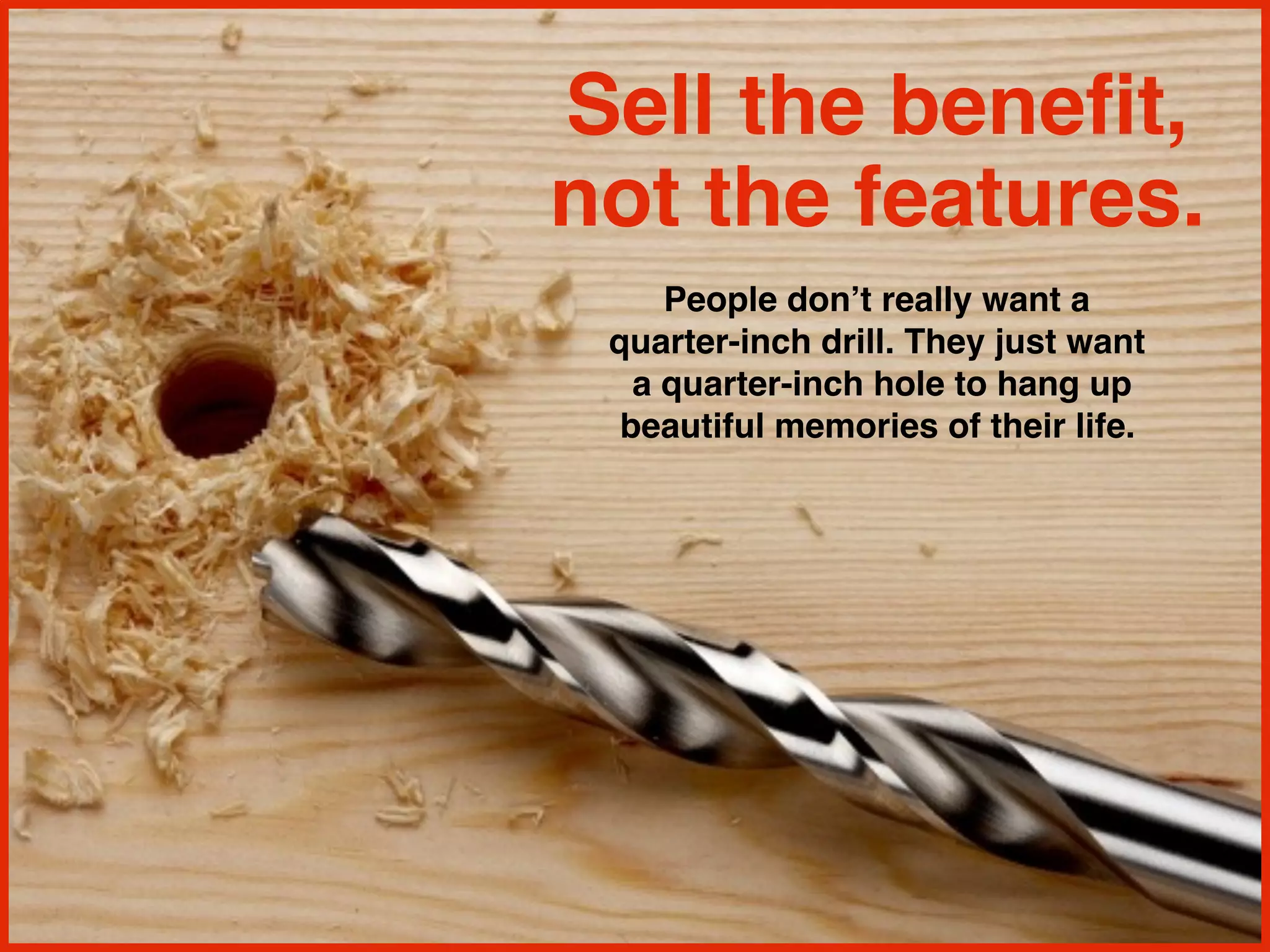 Sell the benefit,
not the features.
People don’t really want a
quarter-inch drill. They just want
a quarter-inch hole to hang up
beautiful memories of their life.
 