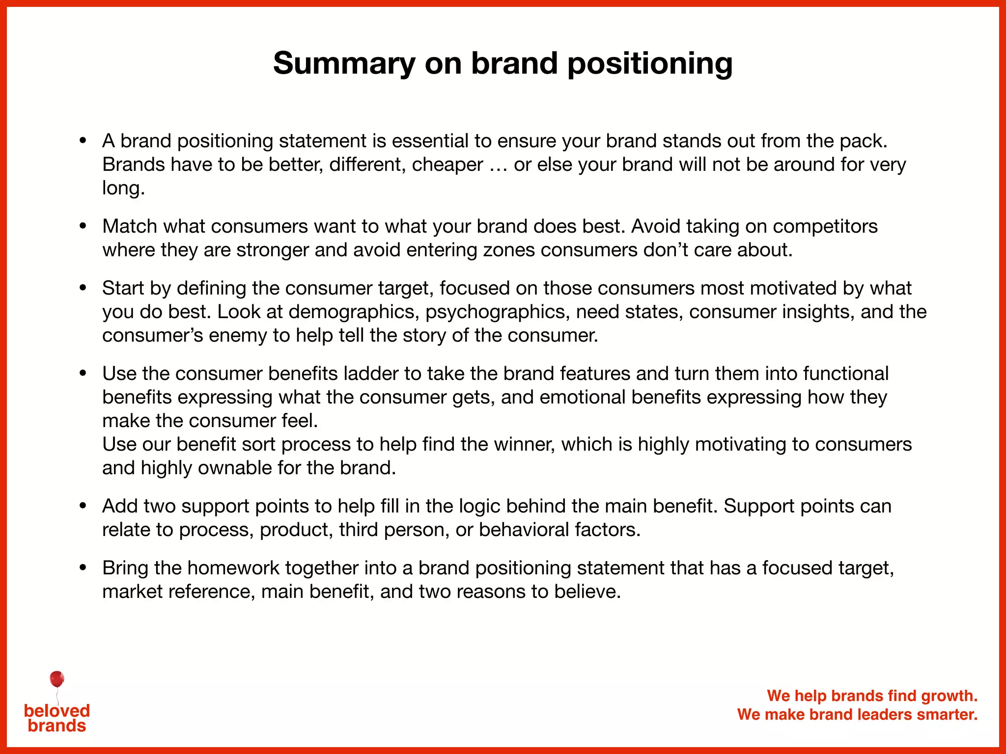 We help brands find growth.
We make brand leaders smarter.beloved
brands
Summary on brand positioning
• A brand positioning statement is essential to ensure your brand stands out from the pack.
Brands have to be better, diﬀerent, cheaper … or else your brand will not be around for very
long. 

• Match what consumers want to what your brand does best. Avoid taking on competitors
where they are stronger and avoid entering zones consumers don’t care about.

• Start by deﬁning the consumer target, focused on those consumers most motivated by what
you do best. Look at demographics, psychographics, need states, consumer insights, and the
consumer’s enemy to help tell the story of the consumer.

• Use the consumer beneﬁts ladder to take the brand features and turn them into functional
beneﬁts expressing what the consumer gets, and emotional beneﬁts expressing how they
make the consumer feel. 
Use our beneﬁt sort process to help ﬁnd the winner, which is highly motivating to consumers
and highly ownable for the brand.

• Add two support points to help ﬁll in the logic behind the main beneﬁt. Support points can
relate to process, product, third person, or behavioral factors. 

• Bring the homework together into a brand positioning statement that has a focused target,
market reference, main beneﬁt, and two reasons to believe.
 