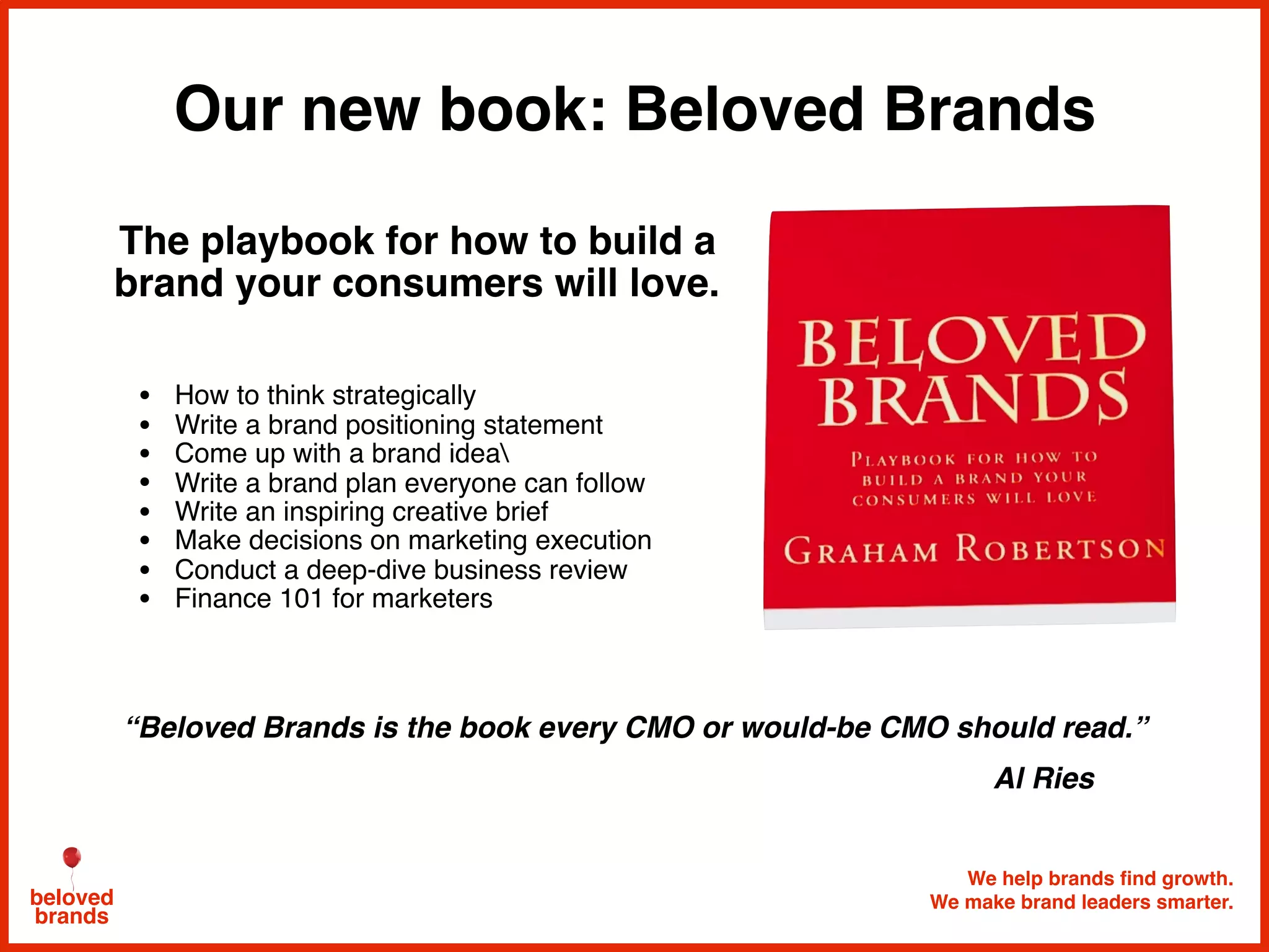 Our new book: Beloved Brands
We help brands find growth.
We make brand leaders smarter.beloved
brands
The playbook for how to build a
brand your consumers will love.
• How to think strategically
• Write a brand positioning statement
• Come up with a brand idea
• Write a brand plan everyone can follow
• Write an inspiring creative brief
• Make decisions on marketing execution
• Conduct a deep-dive business review
• Finance 101 for marketers
“Beloved Brands is the book every CMO or would-be CMO should read.”
Al Ries
 