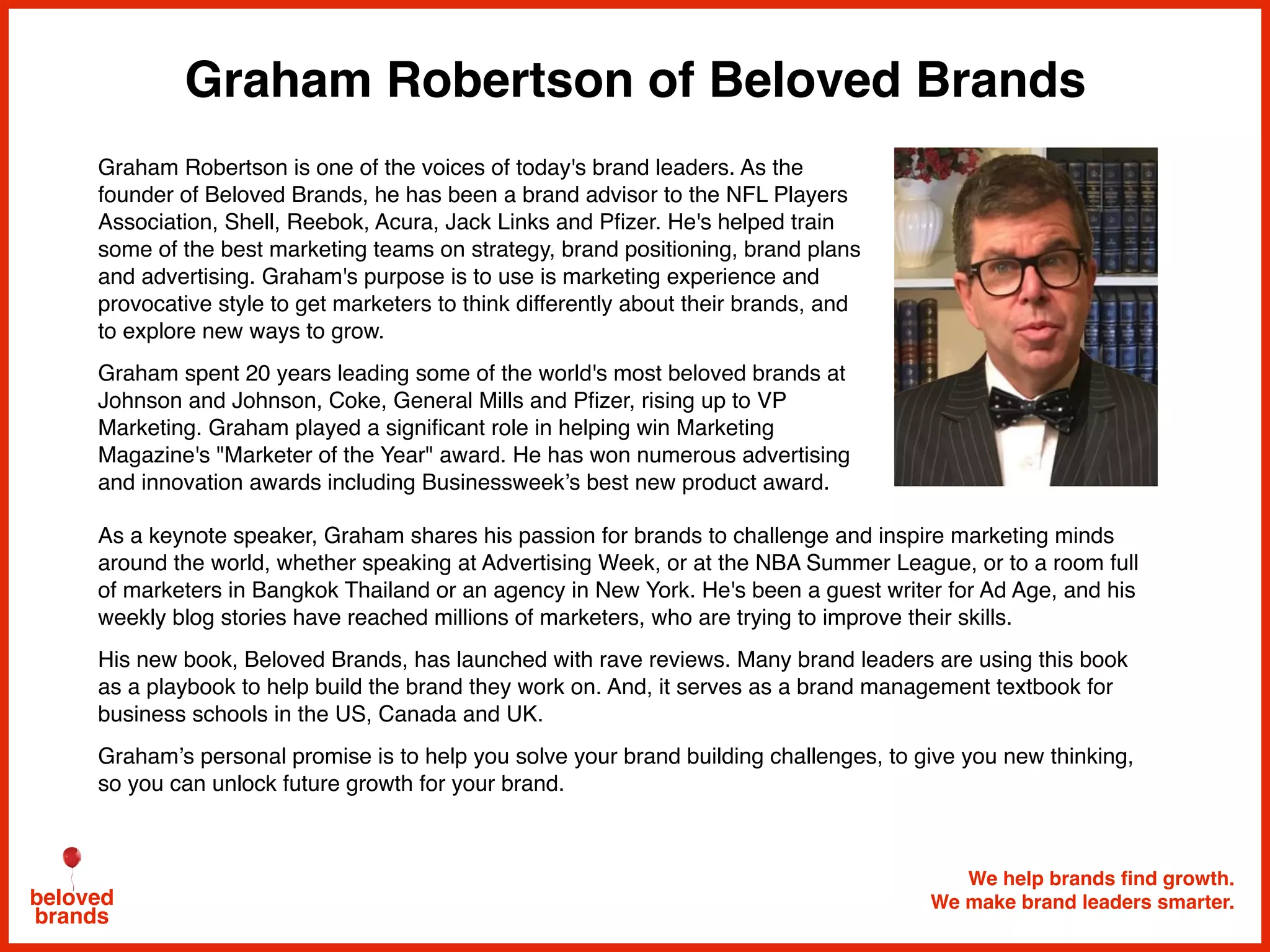 Graham Robertson of Beloved Brands
We help brands find growth.
We make brand leaders smarter.beloved
brands
Graham Robertson is one of the voices of today's brand leaders. As the
founder of Beloved Brands, he has been a brand advisor to the NFL Players
Association, Shell, Reebok, Acura, Jack Links and Pﬁzer. He's helped train
some of the best marketing teams on strategy, brand positioning, brand plans
and advertising. Graham's purpose is to use is marketing experience and
provocative style to get marketers to think differently about their brands, and
to explore new ways to grow.
Graham spent 20 years leading some of the world's most beloved brands at
Johnson and Johnson, Coke, General Mills and Pﬁzer, rising up to VP
Marketing. Graham played a signiﬁcant role in helping win Marketing
Magazine's "Marketer of the Year" award. He has won numerous advertising
and innovation awards including Businessweek’s best new product award.
As a keynote speaker, Graham shares his passion for brands to challenge and inspire marketing minds
around the world, whether speaking at Advertising Week, or at the NBA Summer League, or to a room full
of marketers in Bangkok Thailand or an agency in New York. He's been a guest writer for Ad Age, and his
weekly blog stories have reached millions of marketers, who are trying to improve their skills.
His new book, Beloved Brands, has launched with rave reviews. Many brand leaders are using this book
as a playbook to help build the brand they work on. And, it serves as a brand management textbook for
business schools in the US, Canada and UK.
Graham’s personal promise is to help you solve your brand building challenges, to give you new thinking,
so you can unlock future growth for your brand.
 