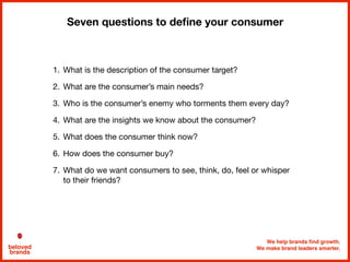 We help brands find growth.
We make brand leaders smarter.beloved
brands
Seven questions to deﬁne your consumer
1. What is the description of the consumer target?

2. What are the consumer’s main needs?

3. Who is the consumer’s enemy who torments them every day?

4. What are the insights we know about the consumer?

5. What does the consumer think now?

6. How does the consumer buy?

7. What do we want consumers to see, think, do, feel or whisper
to their friends?
 