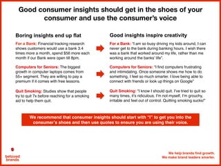 We help brands find growth.
We make brand leaders smarter.beloved
brands
Good consumer insights should get in the shoes of your
consumer and use the consumer’s voice
We recommend that consumer insights should start with “I” to get you into the
consumer’s shoes and then use quotes to ensure you are using their voice.
For a Bank: “I am so busy driving my kids around, I can
never get to the bank during banking hours. I wish there
was a bank that worked around my life, rather than me
working around the banks’ life”.
Computers for Seniors: “I find computers frustrating
and intimidating. Once someone shows me how to do
something, I feel so much smarter. I love being able to
connect with friends or look up things on Google”
For a Bank: Financial tracking research
shows customers would use a bank 3.4
times more a month, spend $56 more each
month if our Bank were open till 8pm.
Computers for Seniors: The biggest
growth in computer laptops comes from
55+ segment. They are willing to pay a
premium if it comes with free lessons.
Boring insights end up flat Good insights inspire creativity
Quit Smoking: “I know I should quit. I’ve tried to quit so
many times, it’s ridiculous. I’m not myself, I’m grouchy,
irritable and feel out of control. Quitting smoking sucks!”
Quit Smoking: Studies show that people
try to quit 7x before reaching for a smoking
aid to help them quit.
 