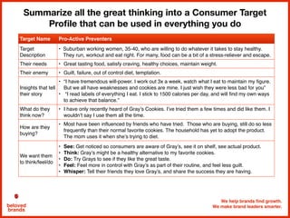 We help brands find growth.
We make brand leaders smarter.beloved
brands
Summarize all the great thinking into a Consumer Target
Proﬁle that can be used in everything you do
Target Name Pro-Active Preventers
Target
Description
• Suburban working women, 35-40, who are willing to do whatever it takes to stay healthy.
They run, workout and eat right. For many, food can be a bit of a stress-reliever and escape.
Their needs • Great tasting food, satisfy craving, healthy choices, maintain weight.
Their enemy • Guilt, failure, out of control diet, temptation.
Insights that tell
their story
• “I have tremendous will-power. I work out 3x a week, watch what I eat to maintain my figure.
But we all have weaknesses and cookies are mine. I just wish they were less bad for you”
• “I read labels of everything I eat. I stick to 1500 calories per day, and will find my own ways
to achieve that balance.”
What do they
think now?
• I have only recently heard of Gray’s Cookies. I’ve tried them a few times and did like them. I
wouldn’t say I use them all the time.
How are they
buying?
• Most have been influenced by friends who have tried. Those who are buying, still do so less
frequently than their normal favorite cookies. The household has yet to adopt the product.
The mom uses it when she’s trying to diet.
We want them
to think/feel/do
• See: Get noticed so consumers are aware of Gray’s, see it on shelf, see actual product.
• Think: Gray’s might be a healthy alternative to my favorite cookies.
• Do: Try Grays to see if they like the great taste.
• Feel: Feel more in control with Gray’s as part of their routine, and feel less guilt.
• Whisper: Tell their friends they love Gray’s, and share the success they are having.
 