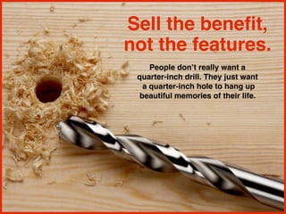 Sell the benefit,
not the features.
People don’t really want a
quarter-inch drill. They just want
a quarter-inch hole to hang up
beautiful memories of their life.
 