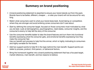 We help brands find growth.
We make brand leaders smarter.beloved
brands
Summary on brand positioning
• A brand positioning statement is essential to ensure your brand stands out from the pack.
Brands have to be better, diﬀerent, cheaper … or else your brand will not be around for very
long. 

• Match what consumers want to what your brand does best. Avoid taking on competitors
where they are stronger and avoid entering zones consumers don’t care about.

• Start by deﬁning the consumer target, focused on those consumers most motivated by what
you do best. Look at demographics, psychographics, need states, consumer insights, and the
consumer’s enemy to help tell the story of the consumer.

• Use the consumer beneﬁts ladder to take the brand features and turn them into functional
beneﬁts expressing what the consumer gets, and emotional beneﬁts expressing how they
make the consumer feel. 
Use our beneﬁt sort process to help ﬁnd the winner, which is highly motivating to consumers
and highly ownable for the brand.

• Add two support points to help ﬁll in the logic behind the main beneﬁt. Support points can
relate to process, product, third person, or behavioral factors. 

• Bring the homework together into a brand positioning statement that has a focused target,
market reference, main beneﬁt, and two reasons to believe.
 