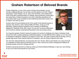 Graham Robertson of Beloved Brands
We help brands find growth.
We make brand leaders smarter.beloved
brands
Graham Robertson is one of the voices of today's brand leaders. As the
founder of Beloved Brands, he has been a brand advisor to the NFL Players
Association, Shell, Reebok, Acura, Jack Links and Pﬁzer. He's helped train
some of the best marketing teams on strategy, brand positioning, brand plans
and advertising. Graham's purpose is to use is marketing experience and
provocative style to get marketers to think differently about their brands, and
to explore new ways to grow.
Graham spent 20 years leading some of the world's most beloved brands at
Johnson and Johnson, Coke, General Mills and Pﬁzer, rising up to VP
Marketing. Graham played a signiﬁcant role in helping win Marketing
Magazine's "Marketer of the Year" award. He has won numerous advertising
and innovation awards including Businessweek’s best new product award.
As a keynote speaker, Graham shares his passion for brands to challenge and inspire marketing minds
around the world, whether speaking at Advertising Week, or at the NBA Summer League, or to a room full
of marketers in Bangkok Thailand or an agency in New York. He's been a guest writer for Ad Age, and his
weekly blog stories have reached millions of marketers, who are trying to improve their skills.
His new book, Beloved Brands, has launched with rave reviews. Many brand leaders are using this book
as a playbook to help build the brand they work on. And, it serves as a brand management textbook for
business schools in the US, Canada and UK.
Graham’s personal promise is to help you solve your brand building challenges, to give you new thinking,
so you can unlock future growth for your brand.
 