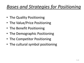 • The Quality Positioning
• The Value/Price Positioning
• The Benefit Positioning
• The Demographic Positioning
• The Competitor Positioning
• The cultural symbol positioning
Bases and Strategies for Positioning
9-20
 
