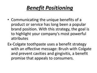 Benefit Positioning
• Communicating the unique benefits of a
product or service has long been a popular
brand position. With this strategy, the goal is
to highlight your company's most powerful
attributes
Ex-Colgate toothpaste uses a benefit strategy
with an effective message: Brush with Colgate
and prevent cavities and gingivitis, a benefit
promise that appeals to consumers.
 