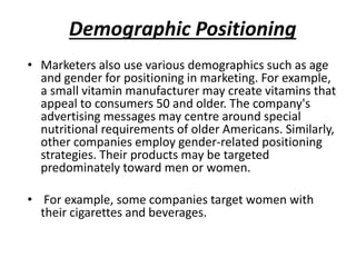 Demographic Positioning
• Marketers also use various demographics such as age
and gender for positioning in marketing. For example,
a small vitamin manufacturer may create vitamins that
appeal to consumers 50 and older. The company's
advertising messages may centre around special
nutritional requirements of older Americans. Similarly,
other companies employ gender-related positioning
strategies. Their products may be targeted
predominately toward men or women.
• For example, some companies target women with
their cigarettes and beverages.
 