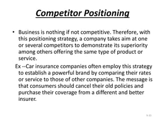 Competitor Positioning
• Business is nothing if not competitive. Therefore, with
this positioning strategy, a company takes aim at one
or several competitors to demonstrate its superiority
among others offering the same type of product or
service.
Ex --Car insurance companies often employ this strategy
to establish a powerful brand by comparing their rates
or service to those of other companies. The message is
that consumers should cancel their old policies and
purchase their coverage from a different and better
insurer.
9-33
 