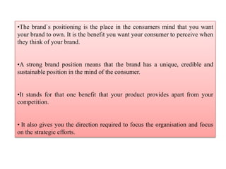 •The brand`s positioning is the place in the consumers mind that you want
your brand to own. It is the benefit you want your consumer to perceive when
they think of your brand.
•A strong brand position means that the brand has a unique, credible and
sustainable position in the mind of the consumer.
•It stands for that one benefit that your product provides apart from your
competition.
• It also gives you the direction required to focus the organisation and focus
on the strategic efforts.
 