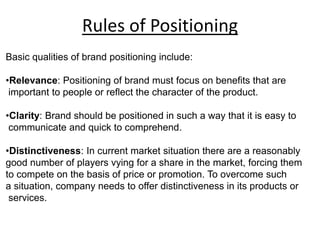 Rules of Positioning
Basic qualities of brand positioning include:
•Relevance: Positioning of brand must focus on benefits that are
important to people or reflect the character of the product.
•Clarity: Brand should be positioned in such a way that it is easy to
communicate and quick to comprehend.
•Distinctiveness: In current market situation there are a reasonably
good number of players vying for a share in the market, forcing them
to compete on the basis of price or promotion. To overcome such
a situation, company needs to offer distinctiveness in its products or
services.
 
