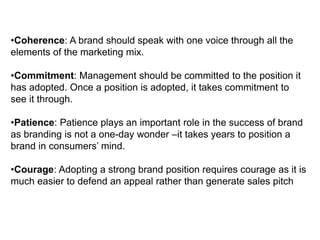 •Coherence: A brand should speak with one voice through all the
elements of the marketing mix.
•Commitment: Management should be committed to the position it
has adopted. Once a position is adopted, it takes commitment to
see it through.
•Patience: Patience plays an important role in the success of brand
as branding is not a one-day wonder –it takes years to position a
brand in consumers’ mind.
•Courage: Adopting a strong brand position requires courage as it is
much easier to defend an appeal rather than generate sales pitch
 