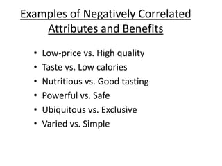 Examples of Negatively Correlated
Attributes and Benefits
• Low-price vs. High quality
• Taste vs. Low calories
• Nutritious vs. Good tasting
• Powerful vs. Safe
• Ubiquitous vs. Exclusive
• Varied vs. Simple
 