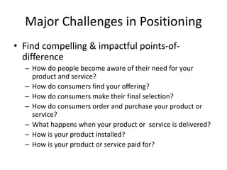 Major Challenges in Positioning
• Find compelling & impactful points-of-
difference
– How do people become aware of their need for your
product and service?
– How do consumers find your offering?
– How do consumers make their final selection?
– How do consumers order and purchase your product or
service?
– What happens when your product or service is delivered?
– How is your product installed?
– How is your product or service paid for?
 